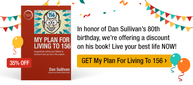 In honor of Dan Sullivan’s 80th birthday, we’re offering a discount on his book that encourages you to not only extend your life but to live your best life NOW! Get My Plan For Living To 156.